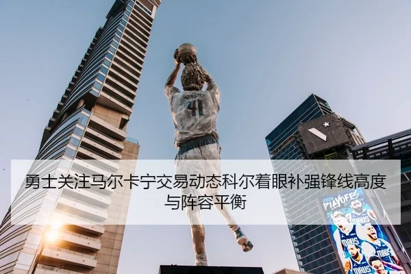 勇士关注马尔卡宁交易动态科尔着眼补强锋线高度与阵容平衡